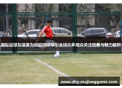 国际足球友谊赛为何能持续吸引全球众多观众关注现象与魅力解析